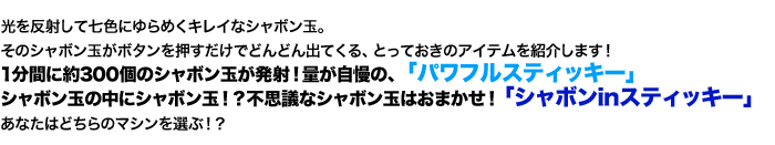 光を反射して七色にゆらめくキレイなシャボン玉。そのシャボン玉がボタンを押すだけでどんどん出てくる、とっておきのアイテムを紹介します！１分間に約３００個のシャボンが発射！量が自慢の「パワフルスティッキー」シャボン玉の中にシャボン玉！？不思議なシャボン玉はおまかせ！「シャボンINスティッキー」あなたはどちらのマシンを選ぶ！？