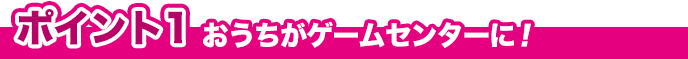 ポイント1 おうちがゲームセンターに！