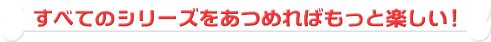 すべてのシリーズをあつめればもっと楽しい！