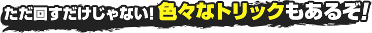 ただ回すだけじゃない！色々なトリックもあるぞ！