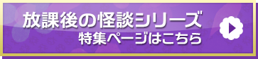 「放課後の怪談シリーズ」特集ページはこちら