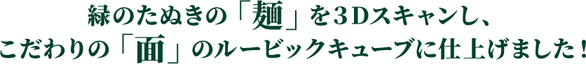 緑のたぬきの「麺」を３Dスキャンし、 こだわりの「面」のルービックキューブに仕上げました！