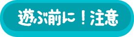 遊ぶ前に！注意