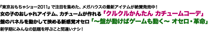 『東京おもちゃショー2011』で注目を集めた、メガハウスの最新アイテムが絶賛発売中！女の子のおしゃれアイテム、カチュームが作れる「クルクルかんたん カチュームコーデ」盤のパネルを動かして挟める新感覚オセロ「～盤が動けばゲームも動く～ オセロ・革命」新学期にみんなの話題を呼ぶこと間違いナシ！