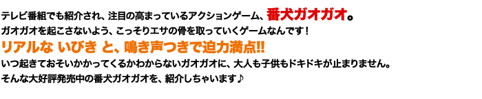 テレビ番組でも紹介され、注目の高まっているアクションゲーム、番犬ガオガオ。ガオガオを起こさないよう、こっそりエサの骨を取っていくゲームなんです！リアルないびきと鳴き声つきで迫力満点!!いつ起きておそいかかってくるかわからないガオガオに、大人も子供もドキドキが止まりません。そんな大好評発売中の番犬ガオガオを、紹介しちゃいます♪