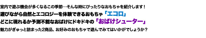 室内で遊ぶ機会が多くなるこの季節…そんな時にぴったりなおもちゃを紹介します！遊びながら自然とエコロジーを体験できるおもちゃ「エコロ」、どこに現れるか予測不能なおばけにドキドキの「おばけシューター」魅力がぎゅっと詰まった2商品、お好みのおもちゃで遊んでみてはいかがでしょうか？