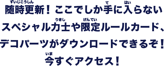 ここでしか手に入らないスペシャル力士や限定ルールカード、デコパーツがダウンロードできるぞ！