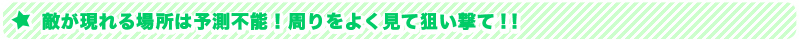 敵が現れる場所は予測不能！周りをよく見て狙い撃て！！