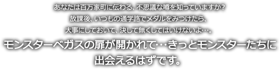 モンスターベガスの扉が開かれて･･･きっとモンスターたちに
出会えるはずです。