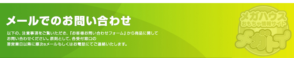 メールでのお問い合わせ 以下の、注意事項をご覧いただき、『お客様お問い合わせフォーム』から商品に関してお問い合わせください。原則として、各受付窓口の翌営業日以降に順次eメールもしくはお電話にてご連絡いたします。