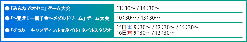 ●「みんなでオセロ」ゲーム大会 11：30～ / 14：30～●「～狙え！一攫千金～メダルドリーム」ゲーム大会 10：30～ / 13：30～●「ずっ友　キャンディフル★ネイル」ネイルスタジオ 15日(土) 9：30～ / 12：30～ / 15：30～16日(日) 9：30～ / 12：30～