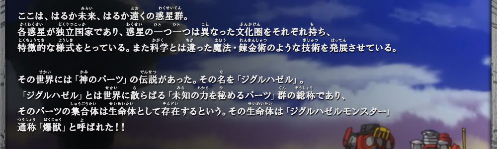 「ジグルハゼル」とは世界に散らばる「未知の力を秘めるパーツ」群の総称であり、そのパーツの集合体は生命体として存在するという。