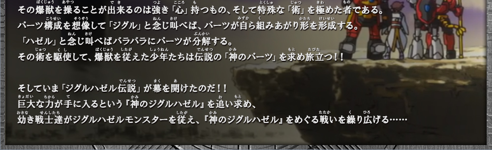 幼き戦士達がジグルハゼルモンスターを従え、『神のジグルハゼル』をめぐる戦いを
繰り広げる……