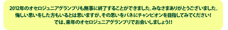 2012年のオセロジュニアグランプリも無事に終了することができました。みなさんお疲れ様でした！悔しい思いをした方もいるとは思いますが、その思いをバネに上を目指してみてください！では、来年のオセロジュニアグランプリでお会いしましょう！！ありがとうございました！！