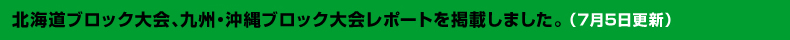 7月3日北海道ブロック大会、九州・沖縄ブロック大会レポートを掲載しました。