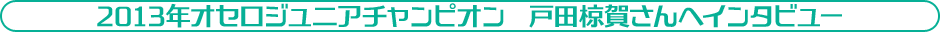 2013年オセロジュニア　チャンピオン　戸田　椋賀さん（とだ　りょうが）さんへインタビュー