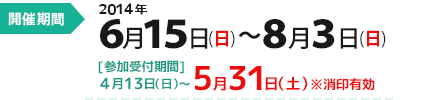 開催期間：２０１４年６月１５日(日)～８月３日(日)　[参加受付期間]４月13日（日）～５月３１日（土） ※消印有効