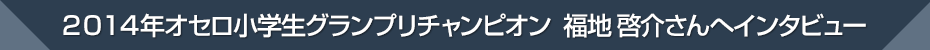 2014年オセロ小学生グランプリチャンピオン 福地啓介さんへインタビュー